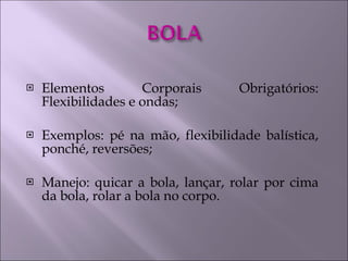 Elementos Corporais Obrigatórios: Flexibilidades e ondas; Exemplos: pé na mão, flexibilidade balística, ponché, reversões; Manejo: quicar a bola, lançar, rolar por cima da bola, rolar a bola no corpo. 