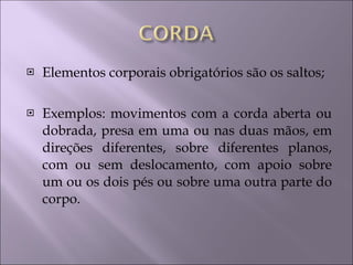 Elementos corporais obrigatórios são os saltos; Exemplos: movimentos com a corda aberta ou dobrada, presa em uma ou nas duas mãos, em direções diferentes, sobre diferentes planos, com ou sem deslocamento, com apoio sobre um ou os dois pés ou sobre uma outra parte do corpo. 