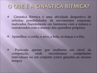 Ginástica Rítmica é uma atividade desportiva de infinitas possibilidades de movimentos corporais, realizados fluentemente em harmonia com a música e coordenados com o manejo dos aparelhos próprios; Aparelhos: a corda, o arco, a bola, as maças e a fita; Praticada apenas por mulheres em nível de competição, onde encontramos competições individuais ou em conjunto (cinco ginastas ao mesmo tempo).  