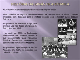 A Ginástica Rítmica Desportiva nasceu na Europa Central; Reconhecida na segunda metade do século XX, é o resultado de várias correntes artísticas, com destaque para o método seguido pelo educador suíço Jacques Dalcroze. A ginástica de aparelhos surgiu pela primeira vez nos Jogos Olímpicos de Estocolmo, em 1912. A partir de 1975, a Federação Internacional de Ginástica alterou a sua denominação para Ginástica Rítmica Desportiva, anteriormente denominada de Ginástica Moderna. A partir dos Jogos Olímpicos de Los Angeles, em 1984, foi integrada no calendário olímpico. 