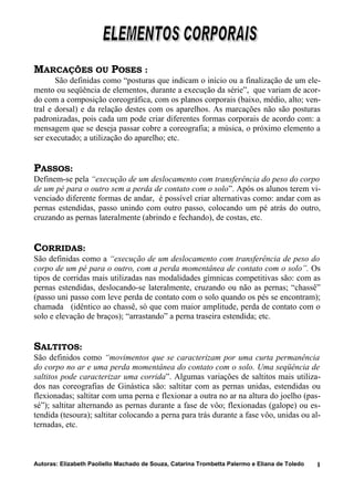 MARCAÇÕES OU POSES :
São definidas como “posturas que indicam o início ou a finalização de um ele-
mento ou seqüência de elementos, durante a execução da série”, que variam de acor-
do com a composição coreográfica, com os planos corporais (baixo, médio, alto; ven-
tral e dorsal) e da relação destes com os aparelhos. As marcações não são posturas
padronizadas, pois cada um pode criar diferentes formas corporais de acordo com: a
mensagem que se deseja passar cobre a coreografia; a música, o próximo elemento a
ser executado; a utilização do aparelho; etc.
PASSOS:
Definem-se pela “execução de um deslocamento com transferência do peso do corpo
de um pé para o outro sem a perda de contato com o solo”. Após os alunos terem vi-
venciado diferente formas de andar, é possível criar alternativas como: andar com as
pernas estendidas, passo unindo com outro passo, colocando um pé atrás do outro,
cruzando as pernas lateralmente (abrindo e fechando), de costas, etc.
CORRIDAS:
São definidas como a “execução de um deslocamento com transferência de peso do
corpo de um pé para o outro, com a perda momentânea de contato com o solo”. Os
tipos de corridas mais utilizadas nas modalidades gímnicas competitivas são: com as
pernas estendidas, deslocando-se lateralmente, cruzando ou não as pernas; “chassê”
(passo uni passo com leve perda de contato com o solo quando os pés se encontram);
chamada (idêntico ao chassê, só que com maior amplitude, perda de contato com o
solo e elevação de braços); “arrastando” a perna traseira estendida; etc.
SALTITOS:
São definidos como “movimentos que se caracterizam por uma curta permanência
do corpo no ar e uma perda momentânea do contato com o solo. Uma seqüência de
saltitos pode caracterizar uma corrida”. Algumas variações de saltitos mais utiliza-
dos nas coreografias de Ginástica são: saltitar com as pernas unidas, estendidas ou
flexionadas; saltitar com uma perna e flexionar a outra no ar na altura do joelho (pas-
sé”); saltitar alternando as pernas durante a fase de vôo; flexionadas (galope) ou es-
tendida (tesoura); saltitar colocando a perna para trás durante a fase vôo, unidas ou al-
ternadas, etc.
Autoras: Elizabeth Paoliello Machado de Souza, Catarina Trombetta Palermo e Eliana de Toledo 1
 