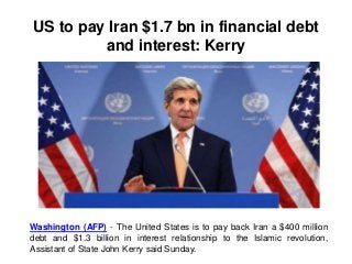 US to pay Iran $1.7 bn in financial debt
and interest: Kerry
Washington (AFP) - The United States is to pay back Iran a $400 million
debt and $1.3 billion in interest relationship to the Islamic revolution,
Assistant of State John Kerry said Sunday.
 
