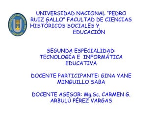 UNIVERSIDAD NACIONAL “PEDRO RUIZ GALLO” FACULTAD DE CIENCIAS HISTÓRICOS SOCIALES Y  EDUCACIÓN SEGUNDA ESPECIALIDAD: TECNOLOGÍA E  INFORMÁTICA EDUCATIVA DOCENTE PARTICIPANTE: GINA YANE MINGUILLO SABA DOCENTE ASESOR: Mg.Sc. CARMEN G. ARBULÚ PÉREZ VARGAS 