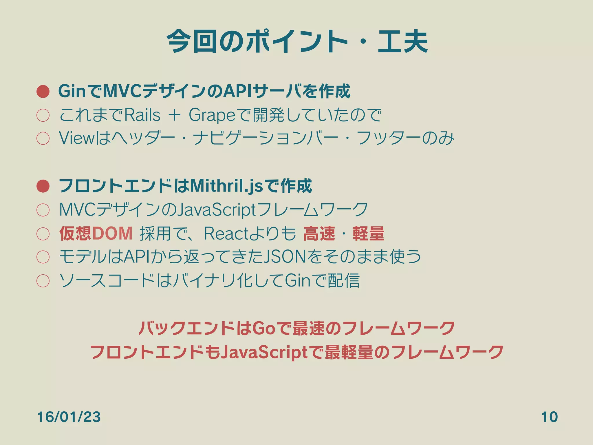 今回のポイント・工夫
●  GinでMVCデザインのAPIサーバを作成
○  これまでRails ＋ Grapeで開発していたので
○  Viewはヘッダー・ナビゲーションバー・フッターのみ
●  フロントエンドはMithril.jsで作成
○  MVCデザインのJavaScriptフレームワーク
○  仮想DOM 採用で、Reactよりも 高速・軽量
○  モデルはAPIから返ってきたJSONをそのまま使う
○  ソースコードはバイナリ化してGinで配信
バックエンドはGoで最速のフレームワーク
フロントエンドもJavaScriptで最軽量のフレームワーク
16/01/23 10
 