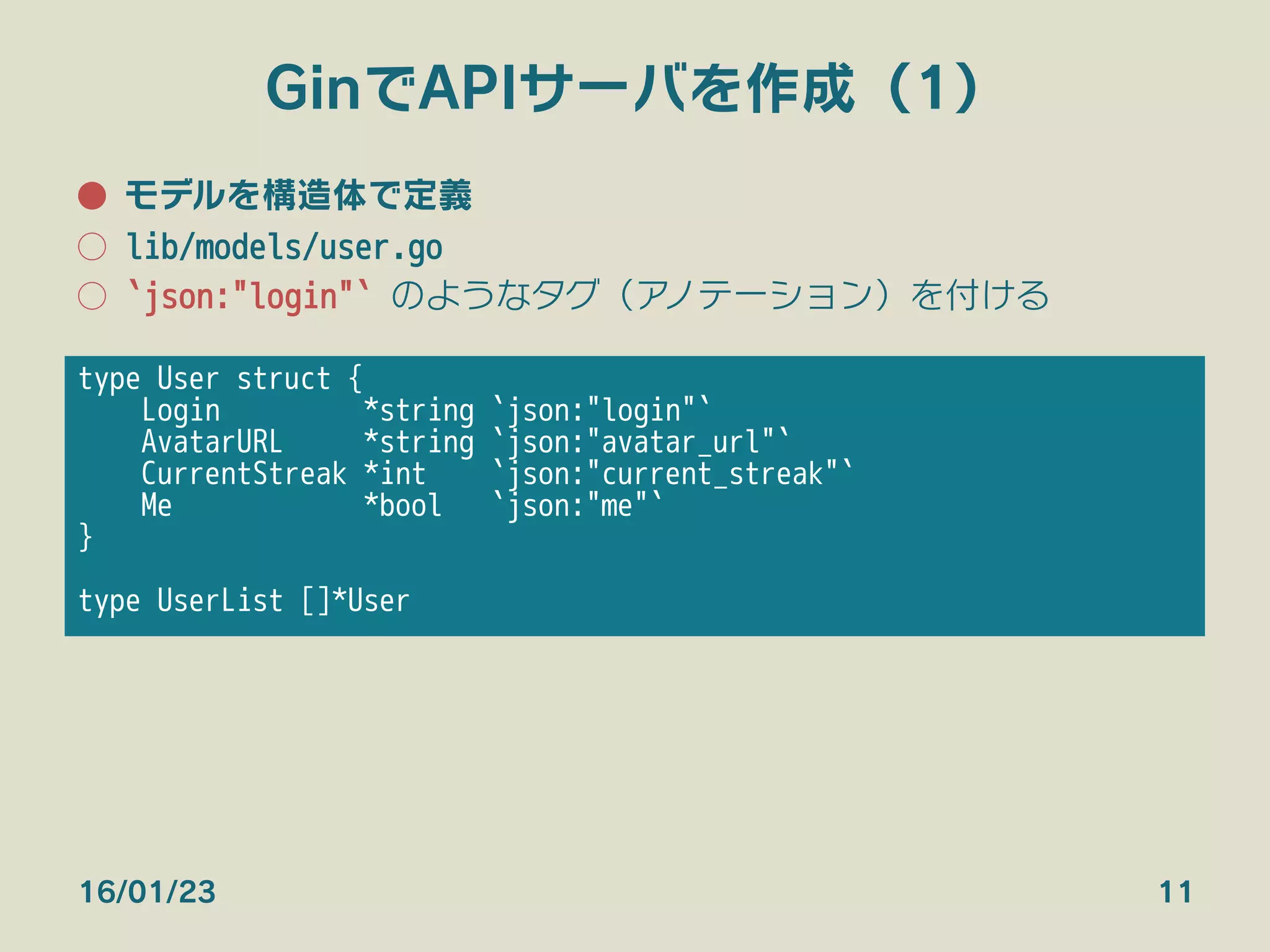 GinでAPIサーバを作成（1）
●  モデルを構造体で定義
○  lib/models/user.go
○  `json:"login"` のようなタグ（アノテーション）を付ける
16/01/23 11
type User struct {
Login *string `json:"login"`
AvatarURL *string `json:"avatar_url"`
CurrentStreak *int `json:"current_streak"`
Me *bool `json:"me"`
}

type UserList []*User
 