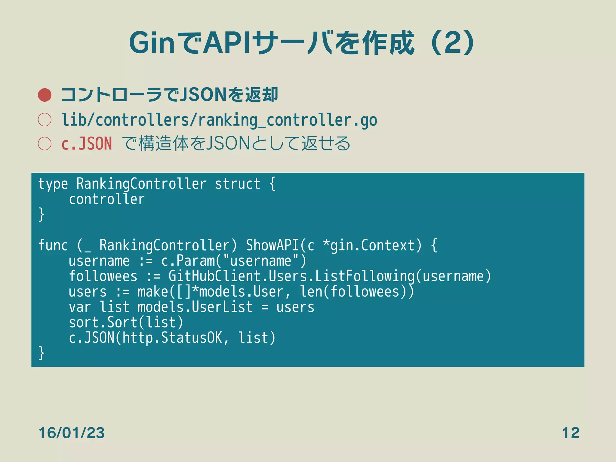 GinでAPIサーバを作成（2）
●  コントローラでJSONを返却
○  lib/controllers/ranking_controller.go
○  c.JSON で構造体をJSONとして返せる
16/01/23 12
type RankingController struct {
controller
} 


func (_ RankingController) ShowAPI(c *gin.Context) {
username := c.Param("username")
followees := GitHubClient.Users.ListFollowing(username)
users := make([]*models.User, len(followees))
var list models.UserList = users
sort.Sort(list)
c.JSON(http.StatusOK, list)
}
 