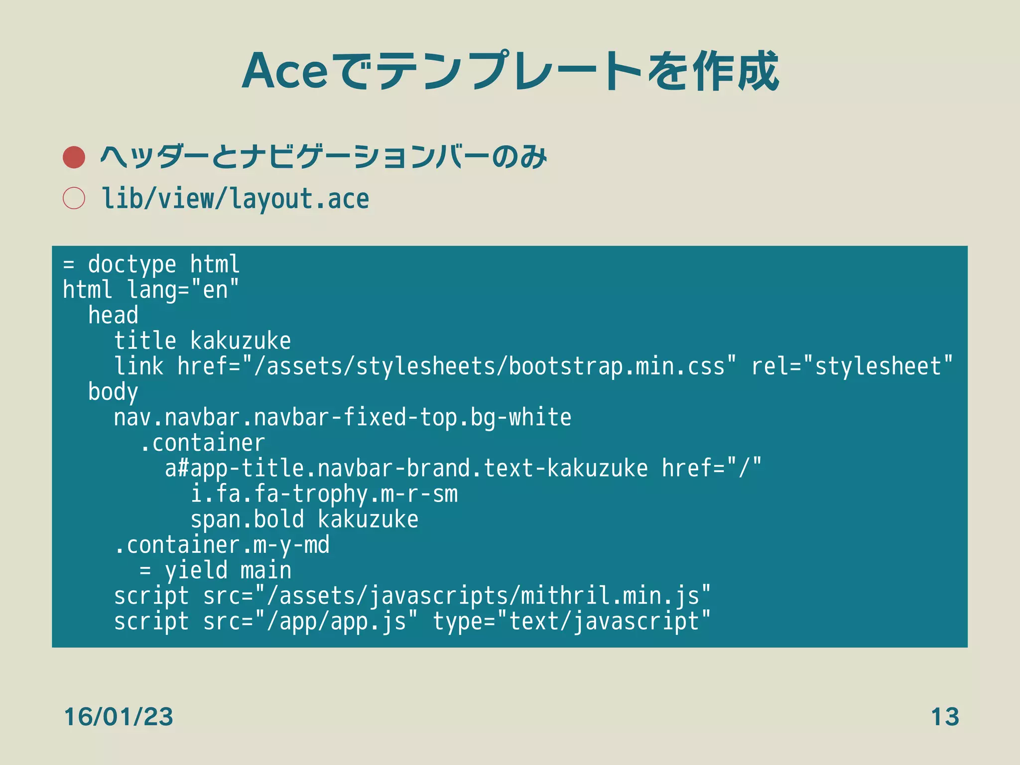 Aceでテンプレートを作成
●  ヘッダーとナビゲーションバーのみ
○  lib/view/layout.ace
16/01/23 13
= doctype html
html lang="en"
head
title kakuzuke
link href="/assets/stylesheets/bootstrap.min.css" rel="stylesheet"
body
nav.navbar.navbar-fixed-top.bg-white
.container
a#app-title.navbar-brand.text-kakuzuke href="/"
i.fa.fa-trophy.m-r-sm
span.bold kakuzuke
.container.m-y-md
= yield main
script src="/assets/javascripts/mithril.min.js"
script src="/app/app.js" type="text/javascript"

 