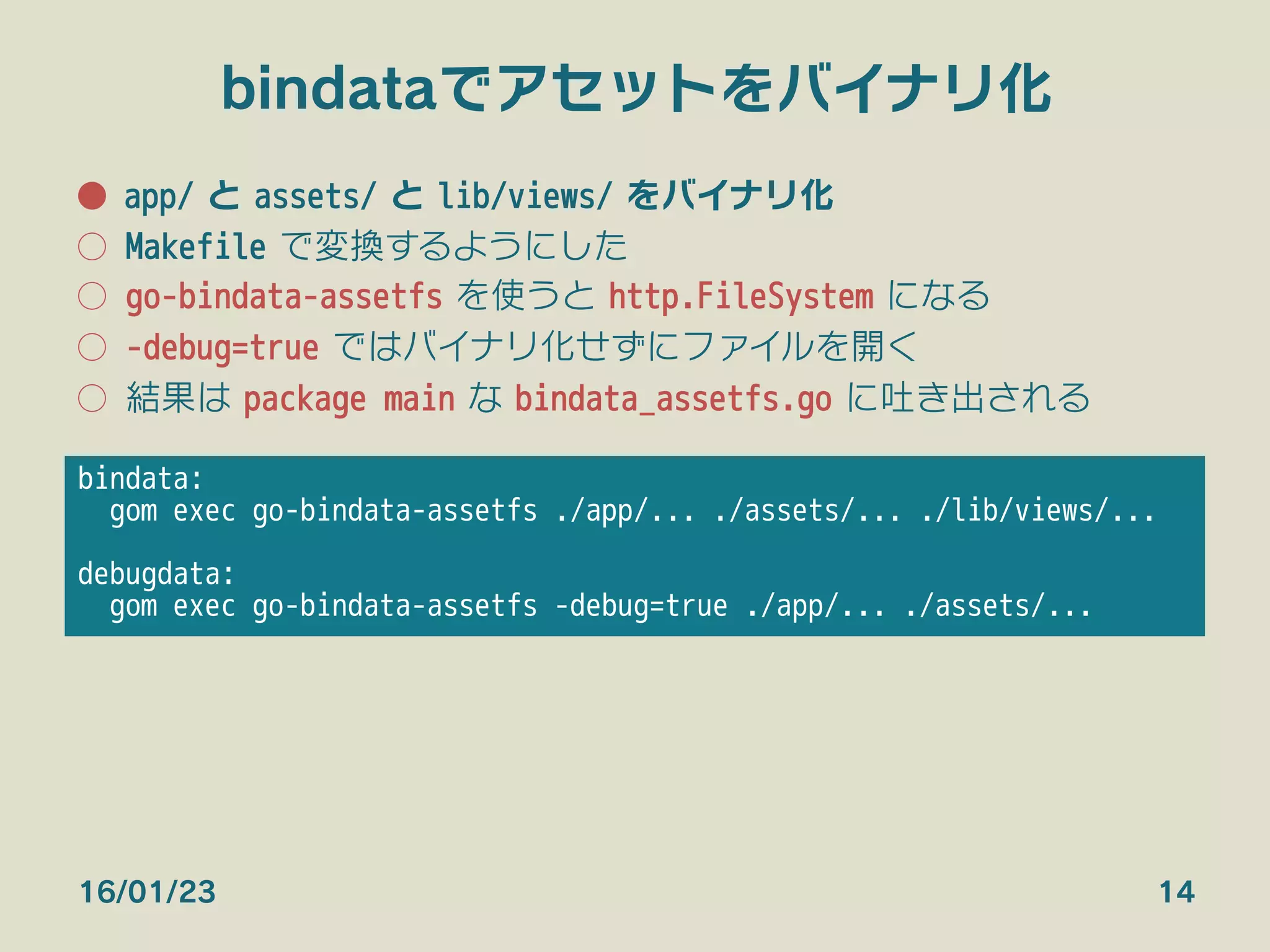 bindataでアセットをバイナリ化
●  app/ と assets/ と lib/views/ をバイナリ化
○  Makefile で変換するようにした
○  go-bindata-assetfs を使うと http.FileSystem になる
○  -debug=true ではバイナリ化せずにファイルを開く
○  結果は package main な bindata_assetfs.go に吐き出される
16/01/23 14
bindata:
gom exec go-bindata-assetfs ./app/... ./assets/... ./lib/views/...

debugdata:
gom exec go-bindata-assetfs -debug=true ./app/... ./assets/... 
 