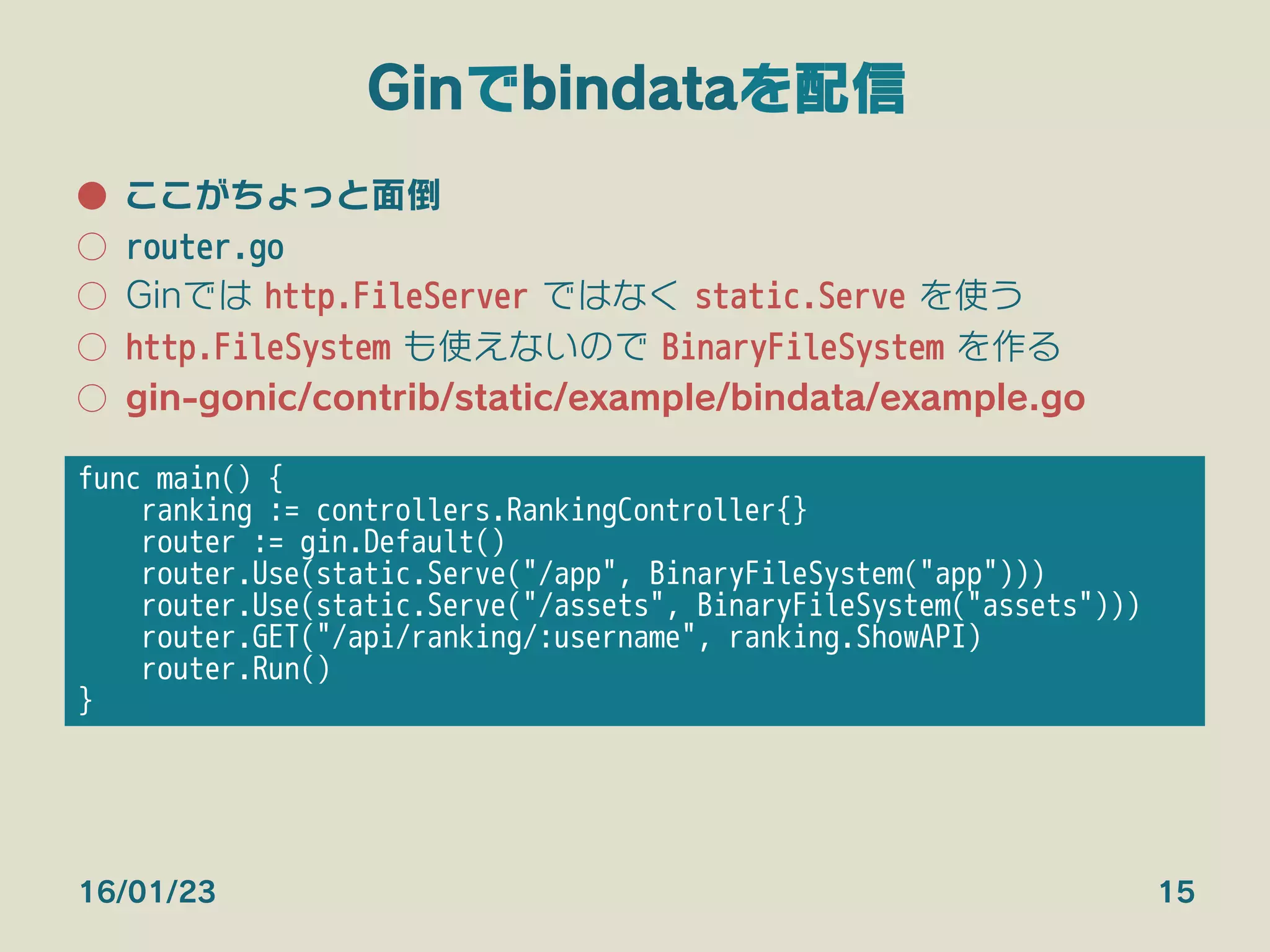 Ginでbindataを配信
●  ここがちょっと面倒
○  router.go
○  Ginでは http.FileServer ではなく static.Serve を使う
○  http.FileSystem も使えないので BinaryFileSystem を作る
○  gin-gonic/contrib/static/example/bindata/example.go
16/01/23 15
func main() {
ranking := controllers.RankingController{}
router := gin.Default()
router.Use(static.Serve("/app", BinaryFileSystem("app")))
router.Use(static.Serve("/assets", BinaryFileSystem("assets")))
router.GET("/api/ranking/:username", ranking.ShowAPI)
router.Run()
}
 