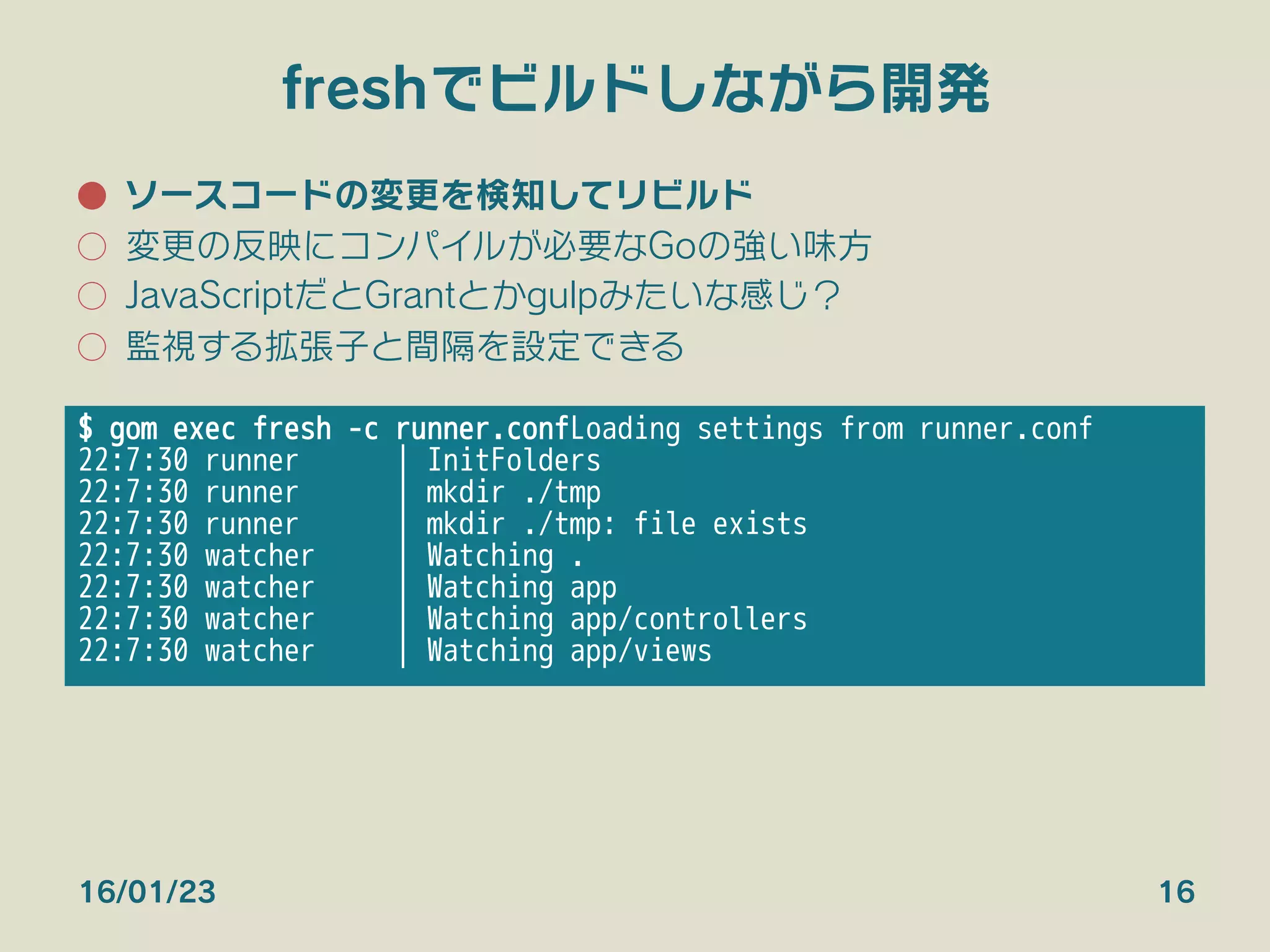 freshでビルドしながら開発
●  ソースコードの変更を検知してリビルド
○  変更の反映にコンパイルが必要なGoの強い味方
○  JavaScriptだとGrantとかgulpみたいな感じ？
○  監視する拡張子と間隔を設定できる
16/01/23 16
$ gom exec fresh -c runner.conf
Loading settings from runner.conf
22:7:30 runner | InitFolders
22:7:30 runner | mkdir ./tmp
22:7:30 runner | mkdir ./tmp: file exists
22:7:30 watcher | Watching .
22:7:30 watcher | Watching app
22:7:30 watcher | Watching app/controllers
22:7:30 watcher | Watching app/views
 
