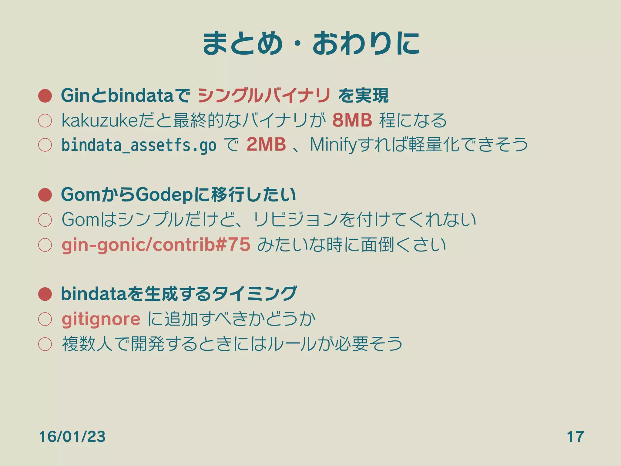 まとめ・おわりに
●  Ginとbindataで シングルバイナリ を実現
○  kakuzukeだと最終的なバイナリが 8MB 程になる
○  bindata_assetfs.go で 2MB 、Minifyすれば軽量化できそう
●  GomからGodepに移行したい
○  Gomはシンプルだけどリビジョンを付けてくれない
○  Herokuで .godir は非推奨（Godep使えと言われる）
○  gin-gonic/contrib#75 みたいな時に面倒くさい
●  bindataを生成するタイミング
○  gitignore に追加すべきかどうか
○  複数人で開発するときにはルールが必要そう
16/01/23 17
 
