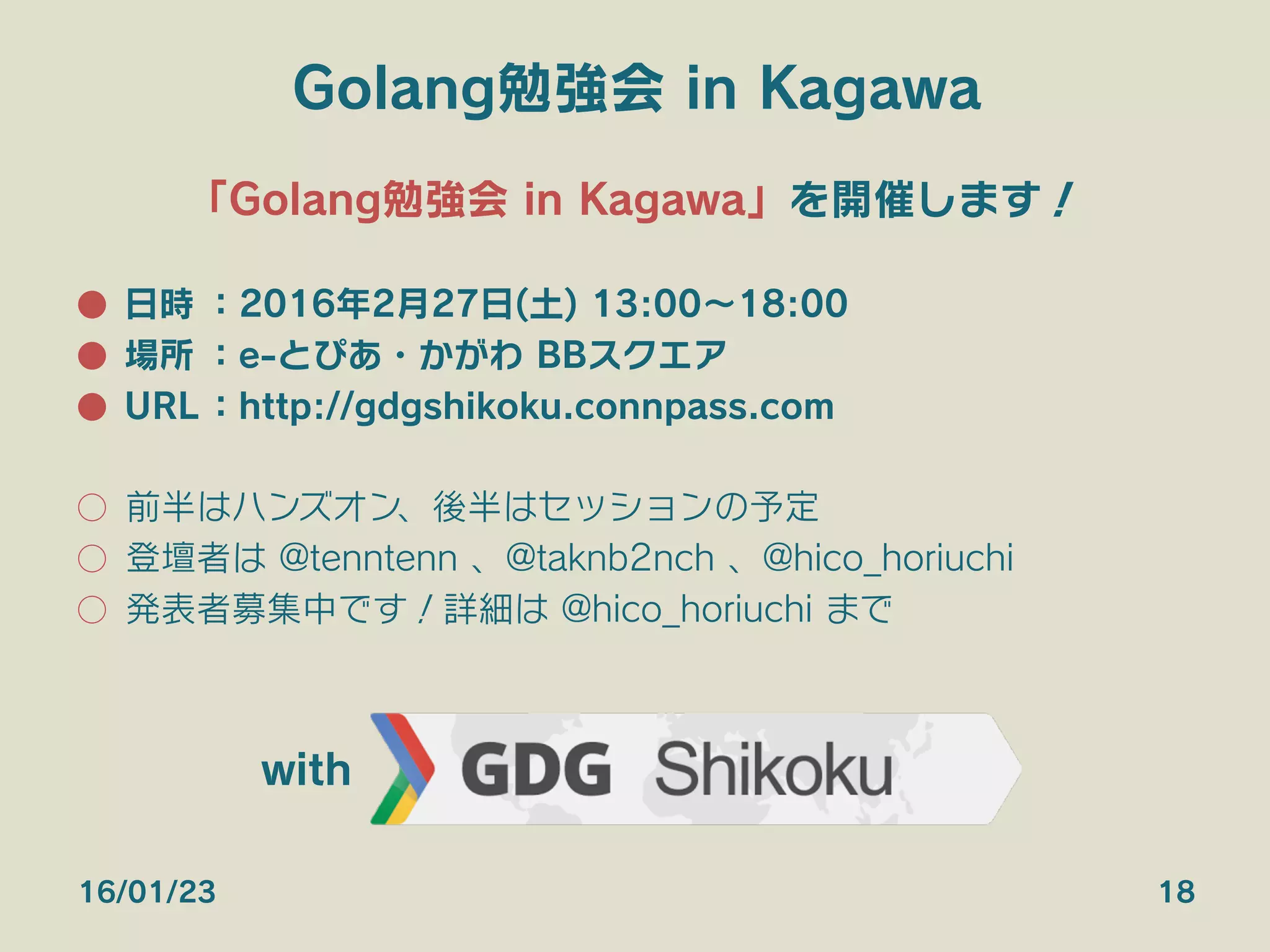Golang勉強会 in Kagawa
「Golang勉強会 in Kagawa」を開催します！
●  日時 ：2016年2月27日(土) 13:00∼18:00
●  場所 ：e-とぴあ・かがわ BBスクエア
●  URL：http://gdgshikoku.connpass.com
○  前半はハンズオン、後半はセッションの予定
○  登壇者は @tenntenn 、@taknb2nch 、@hico_horiuchi
○  発表者募集中です！詳細は @hico_horiuchi まで
16/01/23 18
with
 