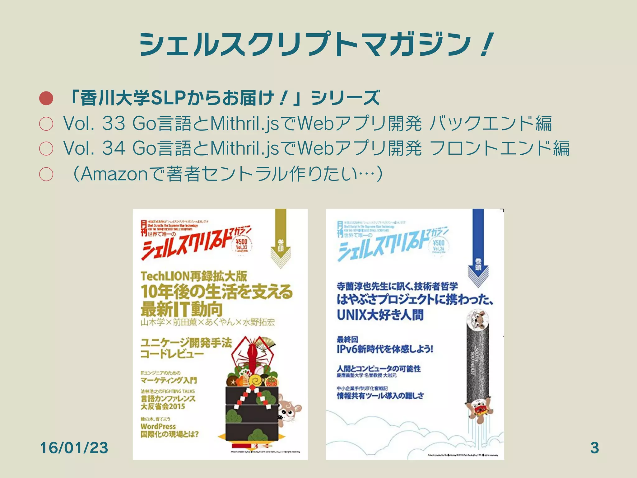 シェルスクリプトマガジン！
●  「香川大学SLPからお届け！」シリーズ
○  Vol. 33 Go言語とMithril.jsでWebアプリ開発 バックエンド編
○  Vol. 34 Go言語とMithril.jsでWebアプリ開発 フロントエンド編
○  （Amazonで著者セントラル作りたい…）
16/01/23 3
 