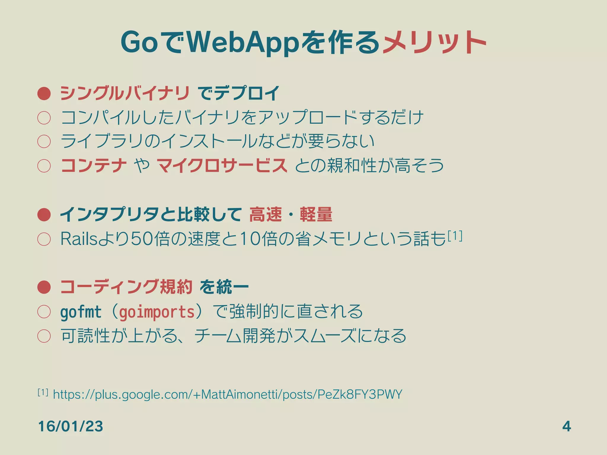 GoでWebAppを作るメリット
●  シングルバイナリ でデプロイ
○  コンパイルしたバイナリをアップロードするだけ
○  ライブラリのインストールなどが要らない
○  コンテナ や マイクロサービス との親和性が高そう
●  インタプリタと比較して 高速・軽量
○  Railsより50倍の速度と10倍の省メモリという話も[1]
●  コーディング規約 を統一
○  gofmt（goimports）で強制的に直される
○  可読性が上がる、チーム開発がスムーズになる
16/01/23 4
[1] https://plus.google.com/+MattAimonetti/posts/PeZk8FY3PWY
 