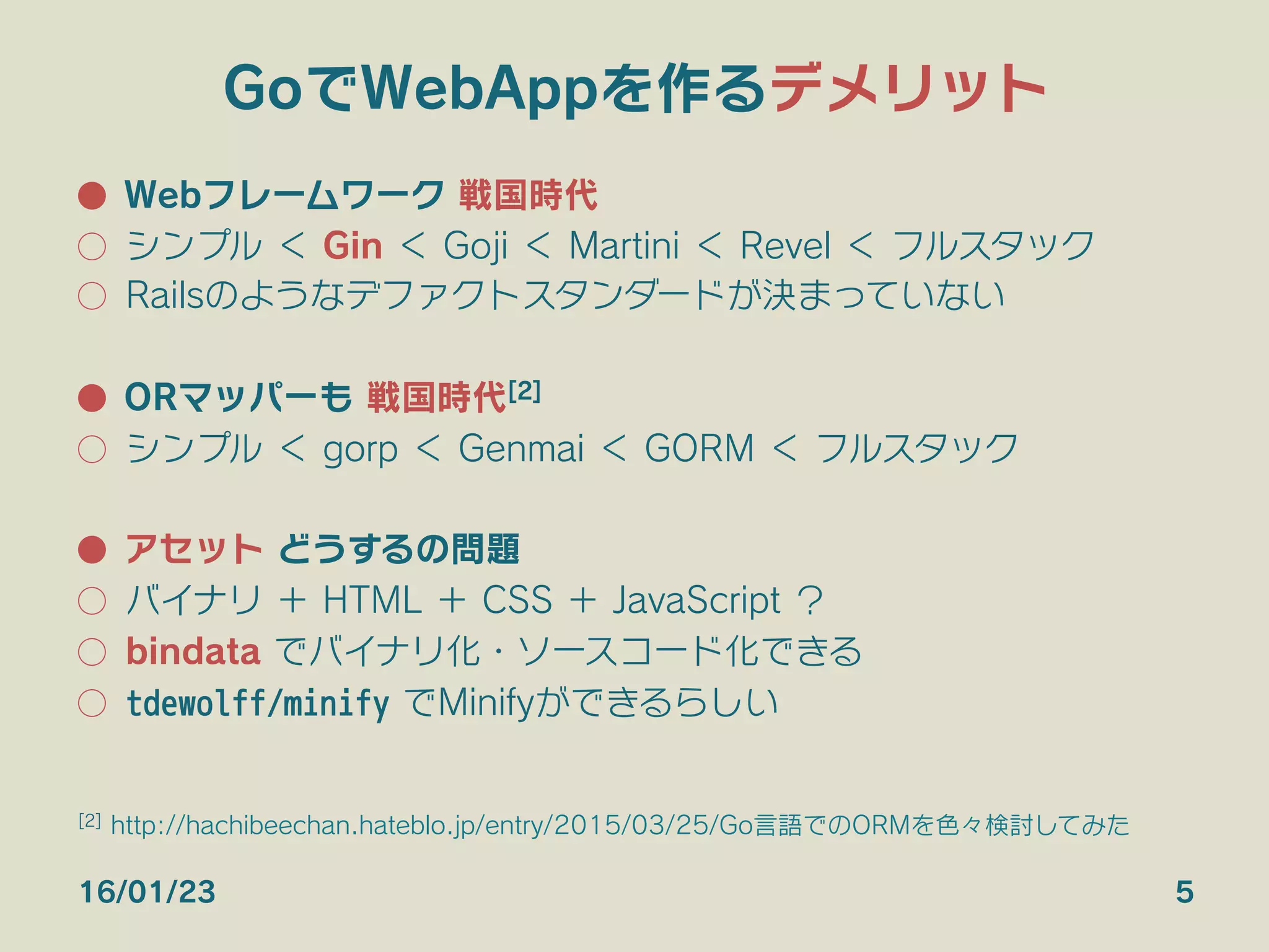 GoでWebAppを作るデメリット
●  Webフレームワーク 戦国時代
○  シンプル ＜ Gin ＜ Goji ＜ Martini ＜ Revel ＜ フルスタック
○  Railsのようなデファクトスタンダードが決まっていない
●  ORマッパーも 戦国時代[2]
○  シンプル ＜ gorp ＜ Genmai ＜ GORM ＜ フルスタック
●  アセット どうするの問題
○  バイナリ ＋ HTML ＋ CSS ＋ JavaScript ？
○  bindata でバイナリ化・ソースコード化できる
○  tdewolff/minify でMinifyができるらしい
16/01/23 5
[2] http://hachibeechan.hateblo.jp/entry/2015/03/25/Go言語でのORMを色々検討してみた
 