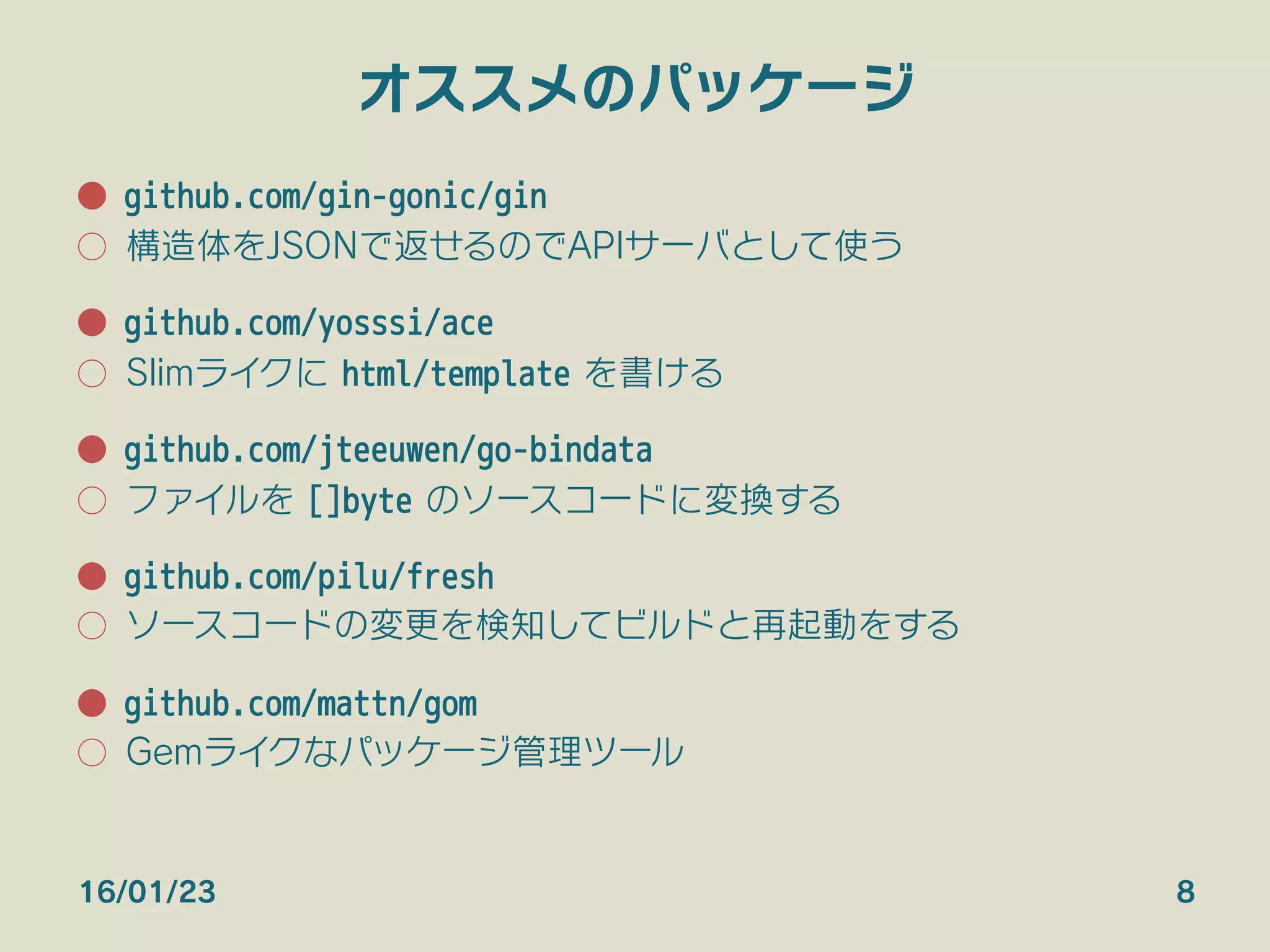オススメのパッケージ
●  github.com/gin-gonic/gin
○  構造体をJSONで返せるのでAPIサーバとして使う
●  github.com/yosssi/ace
○  Slimライクに html/template を書ける
●  github.com/jteeuwen/go-bindata
○  ファイルを []byte のソースコードに変換する
●  github.com/pilu/fresh
○  ソースコードの変更を検知してビルドと再起動をする

●  github.com/mattn/gom
○  Gemライクなパッケージ管理ツール
16/01/23 8
 