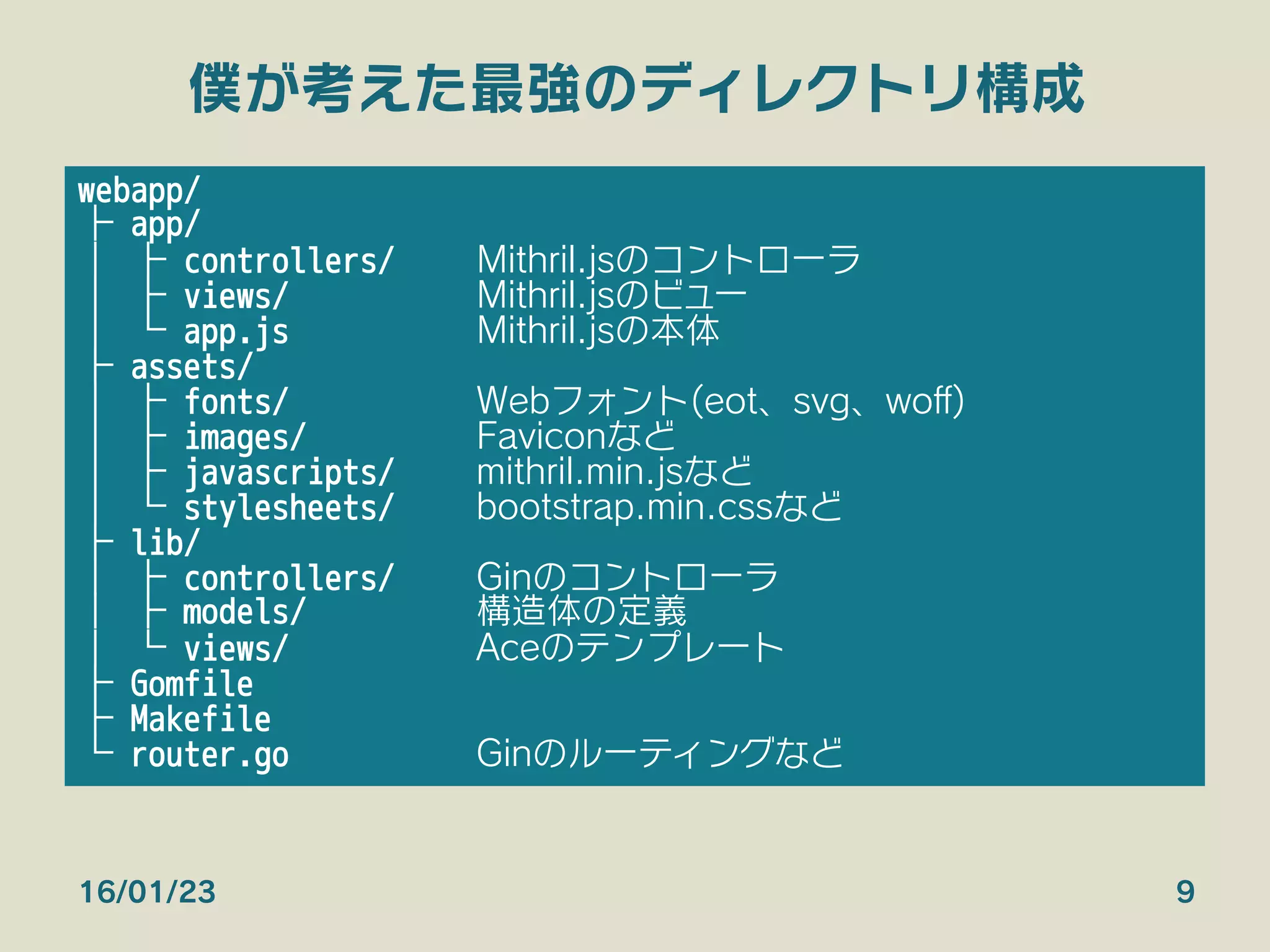僕が考えた最強のディレクトリ構成
16/01/23 9
webapp/
├ app/
│ ├ controllers/ 
Mithril.jsのコントローラ
│ ├ views/ 
Mithril.jsのビュー
│ └ app.js 
Mithril.jsの本体
├ assets/
│ ├ fonts/ 
Webフォント(eot、svg、woﬀ)
│ ├ images/ 
Faviconなど
│ ├ javascripts/ 
mithril.min.jsなど
│ └ stylesheets/ 
bootstrap.min.cssなど
├ lib/
│ ├ controllers/ 
Ginのコントローラ
│ ├ models/ 
構造体の定義
│ └ views/ 
Aceのテンプレート
├ Gomfile
├ Makefile
└ router.go 
Ginのルーティングなど
 