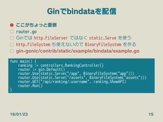 Ginでbindataを配信
●  ここがちょっと面倒
○  router.go
○  Ginでは http.FileServer ではなく static.Serve を使う
○  http.FileSystem も使えないので BinaryFileSystem を作る
○  gin-gonic/contrib/static/example/bindata/example.go
16/01/23 15
func main() {
ranking := controllers.RankingController{}
router := gin.Default()
router.Use(static.Serve("/app", BinaryFileSystem("app")))
router.Use(static.Serve("/assets", BinaryFileSystem("assets")))
router.GET("/api/ranking/:username", ranking.ShowAPI)
router.Run()
}
 