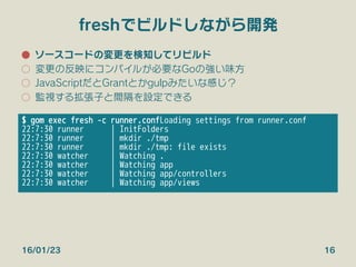 freshでビルドしながら開発
●  ソースコードの変更を検知してリビルド
○  変更の反映にコンパイルが必要なGoの強い味方
○  JavaScriptだとGrantとかgulpみたいな感じ？
○  監視する拡張子と間隔を設定できる
16/01/23 16
$ gom exec fresh -c runner.conf
Loading settings from runner.conf
22:7:30 runner | InitFolders
22:7:30 runner | mkdir ./tmp
22:7:30 runner | mkdir ./tmp: file exists
22:7:30 watcher | Watching .
22:7:30 watcher | Watching app
22:7:30 watcher | Watching app/controllers
22:7:30 watcher | Watching app/views
 