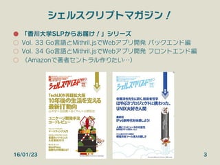 シェルスクリプトマガジン！
●  「香川大学SLPからお届け！」シリーズ
○  Vol. 33 Go言語とMithril.jsでWebアプリ開発 バックエンド編
○  Vol. 34 Go言語とMithril.jsでWebアプリ開発 フロントエンド編
○  （Amazonで著者セントラル作りたい…）
16/01/23 3
 