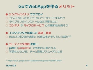 GoでWebAppを作るメリット
●  シングルバイナリ でデプロイ
○  コンパイルしたバイナリをアップロードするだけ
○  ライブラリのインストールなどが要らない
○  コンテナ や マイクロサービス との親和性が高そう
●  インタプリタと比較して 高速・軽量
○  Railsより50倍の速度と10倍の省メモリという話も[1]
●  コーディング規約 を統一
○  gofmt（goimports）で強制的に直される
○  可読性が上がる、チーム開発がスムーズになる
16/01/23 4
[1] https://plus.google.com/+MattAimonetti/posts/PeZk8FY3PWY
 