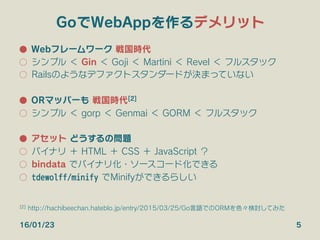 GoでWebAppを作るデメリット
●  Webフレームワーク 戦国時代
○  シンプル ＜ Gin ＜ Goji ＜ Martini ＜ Revel ＜ フルスタック
○  Railsのようなデファクトスタンダードが決まっていない
●  ORマッパーも 戦国時代[2]
○  シンプル ＜ gorp ＜ Genmai ＜ GORM ＜ フルスタック
●  アセット どうするの問題
○  バイナリ ＋ HTML ＋ CSS ＋ JavaScript ？
○  bindata でバイナリ化・ソースコード化できる
○  tdewolff/minify でMinifyができるらしい
16/01/23 5
[2] http://hachibeechan.hateblo.jp/entry/2015/03/25/Go言語でのORMを色々検討してみた
 