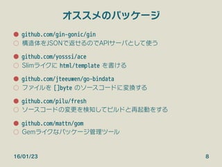 オススメのパッケージ
●  github.com/gin-gonic/gin
○  構造体をJSONで返せるのでAPIサーバとして使う
●  github.com/yosssi/ace
○  Slimライクに html/template を書ける
●  github.com/jteeuwen/go-bindata
○  ファイルを []byte のソースコードに変換する
●  github.com/pilu/fresh
○  ソースコードの変更を検知してビルドと再起動をする

●  github.com/mattn/gom
○  Gemライクなパッケージ管理ツール
16/01/23 8
 