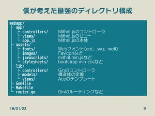 僕が考えた最強のディレクトリ構成
16/01/23 9
webapp/
├ app/
│ ├ controllers/ 
Mithril.jsのコントローラ
│ ├ views/ 
Mithril.jsのビュー
│ └ app.js 
Mithril.jsの本体
├ assets/
│ ├ fonts/ 
Webフォント(eot、svg、woﬀ)
│ ├ images/ 
Faviconなど
│ ├ javascripts/ 
mithril.min.jsなど
│ └ stylesheets/ 
bootstrap.min.cssなど
├ lib/
│ ├ controllers/ 
Ginのコントローラ
│ ├ models/ 
構造体の定義
│ └ views/ 
Aceのテンプレート
├ Gomfile
├ Makefile
└ router.go 
Ginのルーティングなど
 