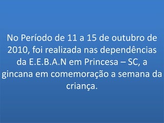 No Período de 11 a 15 de outubro de 2010, foi realizada nas dependências da E.E.B.A.N em Princesa – SC, a gincana em comemoração a semana da criança.
