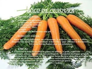 BOLO DE CENOURA
      INGREDIENTES:
      3 cenouras picadas
      3 xícaras de farinha
      2 xícaras de açúcar
      1 xícara de óleo
      4 ovos
      1 colher de fermento em pó

      MODO DE FAZER:
  Bata no liquidificador as cenouras, o açúcar, os ovos e o óleo,
 depois em uma bacia, misture a farinha e por último o fermento.
               Leve ao forno baixo por 50 minutos.

      DICA:
    A cenoura trás benefícios para os olhos, a pele, cabelos
  mucosas, ossos e sistema imunológico. Também carrega grande
quantidade de vitamina A, B e C. Que beneficia o sistema nervoso e
estimula as defesas orgânicas contra enfermidades. Nela ainda
contém sais minerais de grande importância para a saúde, tais
como cálcio, magnésio, ferro, cobre e iodo .
 
