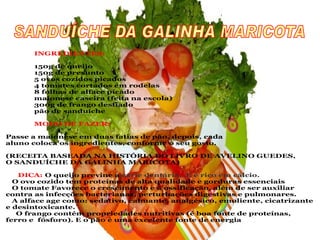 INGREDIENTES:

       150g de queijo
       150g de presunto
       5 ovos cozidos picados
       4 tomates cortados em rodelas
       8 folhas de alface picado
       maionese caseira (feita na escola)
       300g de frango desfiado
       pão de sanduíche

       MODO DE FAZER:

Passe a maionese em duas fatias de pão, depois, cada
aluno coloca os ingredientes, conforme o seu gosto.

(RECEITA BASEADA NA HISTÓRIA DO LIVRO DE AVELINO GUEDES,
O SANDUÍCHE DA GALINHA MARICOTA)

   DICA: O queijo previne a cárie dentária. E é rico em cálcio.
  O ovo cozido tem proteínas de alta qualidade e gorduras essenciais
  O tomate Favorece o crescimento e a ossificação, além de ser auxiliar
contra as infecções bacterianas, perturbações digestivas e pulmonares.
  A alface age como: sedativo, calmante, analgésico, emoliente, cicatrizante
e desintoxicante.
   O frango contém propriedades nutritivas (é boa fonte de proteínas,
ferro e fósforo). E o pão é uma excelente fonte de energia
 