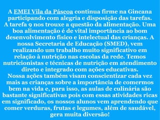 A EMEI Vila da Páscoa continua firme na Gincana
   participando com alegria e disposição das tarefas.
 A tarefa 9 nos trouxe a questão da alimentação. Uma
    boa alimentação é de vital importância ao bom
  desenvolvimento físico e intelectual das crianças. A
      nossa Secretaria de Educação (SMED), vem
    realizando um trabalho muito significativo em
     relação à nutrição nas escolas da rede. Temos
nutricionistas e técnicas de nutrição em atendimento
        direto e integrado com ações educativas.
  Nossa ações também visam conscientizar cada vez
  mais as crianças sobre a importância de comermos
   bem na vida e, para isso, as aulas de culinária são
bastante significativas pois com essas atividades ricas
em significado, os nossos alunos vem aprendendo que
 comer verduras, frutas e legumes, além de saudável,
                   gera muita diversão!
 