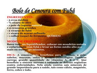 Bolo de Cenoura com Fubá
INGREDIENTES:
- 3 ovos médios
- ½ xícara de óleo
- 1 pote de iogurte natural
1-2 cenouras grandes
- 2 xícaras de fubá
- 1 xícara de açucar refinado
- 1 colher (sopa) de fermento QUÍMICO

MODO DE PREPARO:
Bater tudo no liquidificador, colocar em assadeira untada
e enfarinhada com fubá e levar ao forno médio alto por
mais ou menos 30 minutos.

DICA: A cenoura trás benefícios para os olhos, a pele,
cabelos, mucosas, ossos e sistema imunológico. Também
carrega grande quantidade de vitamina A, B e C. Que
beneficia o sistema nervoso e estimula as defesas orgânicas
contra enfermidades. Nela ainda contém sais minerais de
grande importância para a saúde, tais como cálcio, magnésio,
ferro, cobre e iodo.
 