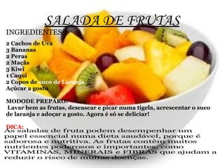 SALADA DE FRUTAS
INGREDIENTES:
2 Cachos de Uva
3 Bananas
2 Peras
2 Maçãs
3 Kiwi
1 Caqui
2 Copos de suco de Laranja
Açúcar a gosto

MODODE PREPARO:
Lavar bem as frutas, descascar e picar numa tigela, acrescentar o suco
de laranja e adoçar a gosto. Agora é só se deliciar!

DICA:
As saladas de fruta podem desempenhar um
papel essencial numa dieta saudável, porque é
saborosa e nutritiva. As frutas contêm muitos
nutrientes poderosos e importantes, como
VITAMINAS, MINERAIS e FIBRAS que ajudam a
reduzir o risco de muitas doenças.
 