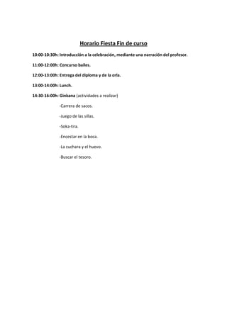 Horario Fiesta Fin de curso
10:00-10:30h: Introducción a la celebración, mediante una narración del profesor.
11:00-12:00h: Concurso bailes.
12:00-13:00h: Entrega del diploma y de la orla.
13:00-14:00h: Lunch.
14:30-16:00h: Ginkana (actividades a realizar)
-Carrera de sacos.
-Juego de las sillas.
-Soka-tira.
-Encestar en la boca.
-La cuchara y el huevo.
-Buscar el tesoro.
 