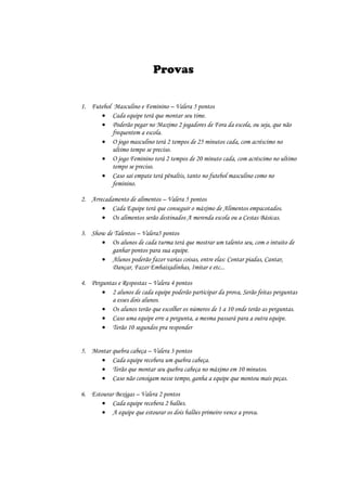 Provas


1. Futebol Masculino e Feminino – Valera 5 pontos
       Cada equipe terá que montar seu time.
       Poderão pegar no Maximo 2 jogadores de Fora da escola, ou seja, que não
           frequentem a escola.
       O jogo masculino terá 2 tempos de 25 minutos cada, com acréscimo no
           ultimo tempo se preciso.
       O jogo Feminino terá 2 tempos de 20 minuto cada, com acréscimo no ultimo
           tempo se preciso.
       Caso sai empate terá pênaltis, tanto no futebol masculino como no
           feminino.

2. Arrecadamento de alimentos – Valera 5 pontos
        Cada Equipe terá que conseguir o máximo de Alimentos empacotados.
        Os alimentos serão destinados A merenda escola ou a Cestas Básicas.

3. Show de Talentos – Valera5 pontos
       Os alunos de cada turma terá que mostrar um talento seu, com o intuito de
          ganhar pontos para sua equipe.
       Alunos poderão fazer varias coisas, entre elas: Contar piadas, Cantar,
          Dançar, Fazer Embaixadinhas, Imitar e etc...

4. Perguntas e Respostas – Valera 4 pontos
        2 alunos de cada equipe poderão participar da prova, Serão feitas perguntas
          a esses dois alunos.
        Os alunos terão que escolher os números de 1 a 10 onde terão as perguntas.
        Caso uma equipe erre a pergunta, a mesma passará para a outra equipe.
        Terão 10 segundos pra responder


5. Montar quebra cabeça – Valera 3 pontos
       Cada equipe recebera um quebra cabeça.
       Terão que montar seu quebra cabeça no máximo em 10 minutos.
       Caso não consigam nesse tempo, ganha a equipe que montou mais peças.

6. Estourar Bexigas – Valera 2 pontos
        Cada equipe recebera 2 balões.
        A equipe que estourar os dois balões primeiro vence a prova.
 