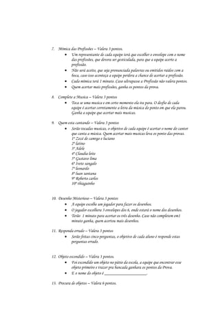 7. Mímica das Profissões – Valera 3 pontos.
       Um representante de cada equipe terá que escolher o envelope com o nome
          das profissões, que devera ser gesticulada, para que a equipe acerte a
          profissão.
       Não será aceito, que seja pronunciada palavras ou emitidos ruídos com a
          boca, caso isso aconteça a equipe perdera a chance de acertar a profissão.
       Cada mímica terá 1 minuto. Caso ultrapasse a Profissão não valera pontos.
       Quem acertar mais profissões, ganha os pontos da prova.

8. Complete a Musica – Valera 3 pontos
       Toca se uma musica e em certo momento ela ira para. O desfio de cada
          equipe é acertar corretamente a letra da música do ponto em que ela parou.
          Ganha a equipe que acertar mais musicas.

9. Quem esta cantando – Valera 3 pontos
       Serão tocadas musicas, o objetivo de cada equipe é acertar o nome do cantor
          que canta a música. Quem acertar mais musicas leva os ponto das provas.
          1º Zezé de camrgo e luciano
          2º latino
          3º Adele
          4º Claudia leite
          5º Gustavo lima
          6º Ivete sangalo
          7º leonardo
          8º luan santana
          9º Roberto carlos
          10º thiaguinho


10. Desenho Misterioso – Valera 3 pontos
        A equipe escolhe um jogador para fazer os desenhos.
        O jogador escolhera 3 envelopes dos 6, onde estará o nome dos desenhos.
        Terão 1 minuto para acertar os três desenho. Caso não completem em1
           minuto ganha, quem acertou mais desenhos.

11. Responda errado – Valera 3 pontos
         Serão feitas cinco perguntas, o objetivo de cada aluno é responde estas
           perguntas errado.


12. Objeto escondido – Valera 3 pontos.
         Foi escondido um objeto no pátio da escola, a equipe que encontrar esse
            objeto primeiro e trazer pra bancada ganhara os pontos da Prova.
         E o nome do objeto é ___________________.

13. Procura de objetos – Valera 6 pontos.
 