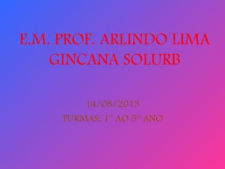 E.M. PROF. ARLINDO LIMA
GINCANA SOLURB
14/08/2013
TURMAS: 1° AO 5° ANO
 