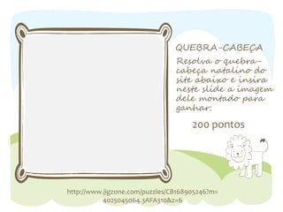 QUEBRA-CABEÇA
Resolva o quebra-cabeça
200 pontos
http://www.jigzone.com/puzzles/CB168905246?m=
4025045064.3AFA310&z=6
natalino do
site abaixo e insira
neste slide a imagem
dele montado para
ganhar: