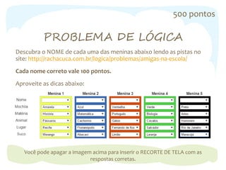 500 pontos
PROBLEMA DE LÓGICA
Descubra o NOME de cada uma das meninas abaixo lendo as pistas no
site: http://rachacuca.com.br/logica/problemas/amigas-na-escola/
Cada nome correto vale 100 p0ntos.
Aproveite as dicas abaixo:
Você pode apagar a imagem acima para inserir o RECORTE DE TELA com as
respostas corretas.