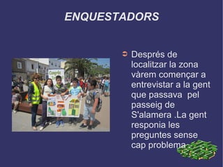 ENQUESTADORS
➲ Després de
localitzar la zona
vàrem començar a
entrevistar a la gent
que passava pel
passeig de
S'alamera .La gent
responia les
preguntes sense
cap problema .
 