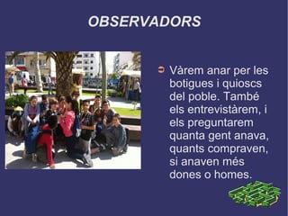 OBSERVADORS
➲ Vàrem anar per les
botigues i quioscs
del poble. També
els entrevistàrem, i
els preguntarem
quanta gent anava,
quants compraven,
si anaven més
dones o homes.
 