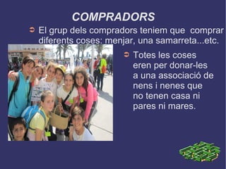 COMPRADORS
➲ Totes les coses
eren per donar-les
a una associació de
nens i nenes que
no tenen casa ni
pares ni mares.
➲ El grup dels compradors teniem que comprar
diferents coses: menjar, una samarreta...etc.
 