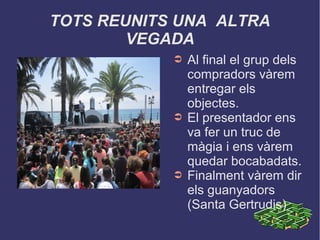 TOTS REUNITS UNA ALTRA
VEGADA
➲ Al final el grup dels
compradors vàrem
entregar els
objectes.
➲ El presentador ens
va fer un truc de
màgia i ens vàrem
quedar bocabadats.
➲ Finalment vàrem dir
els guanyadors
(Santa Gertrudis)
 