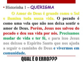• Historinha 1 – QUERIGMA
     O Amor de Deus é grande como o Sol
e ilumina toda nossa vida. O pecado é
como uma vela que não nos deixa sentir o
amor de Deus. Porém, Jesus nos salvou do
pecado e deu sua vida por nós. Precisamos
mudar de vida e ter fé, e para isso Jesus
nos deixou o Espírito Santo que nos ajuda
a seguir o caminho de Deus e vivermos em
comunidade.
         QUAL É O ERRO???
 