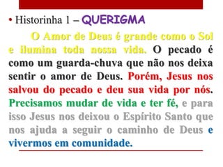• Historinha 1 – QUERIGMA
     O Amor de Deus é grande como o Sol
e ilumina toda nossa vida. O pecado é
como um guarda-chuva que não nos deixa
sentir o amor de Deus. Porém, Jesus nos
salvou do pecado e deu sua vida por nós.
Precisamos mudar de vida e ter fé, e para
isso Jesus nos deixou o Espírito Santo que
nos ajuda a seguir o caminho de Deus e
vivermos em comunidade.
 