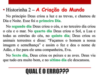 • Historinha 2 – A Criação do Mundo
  No principio Deus criou a luz e as trevas, e chamou de
Dia e Noite. Esse foi o primeiro Dia.
  No segundo dia Deus criou o céu, e no terceiro dia criou
o céu e o mar. No quarto dia Deus criou o Sol, a Lua e
todas as estrelas do céu, no quinto dia; Deus criou os
animais terrestres e disse: “Façamos o homem a nossa
imagem e semelhança” e assim o fez e deu o nome de
Adão, e fez para ele uma companheira, Eva.
  No Sexto dia, Deus criou os peixes e as aves. Deus viu
que tudo era muito bom, e no sétimo dia ele descansou.


              QUAL É O ERRO???
 