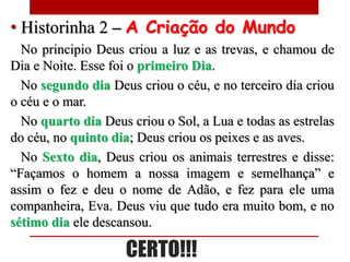 • Historinha 2 – A Criação do Mundo
  No principio Deus criou a luz e as trevas, e chamou de
Dia e Noite. Esse foi o primeiro Dia.
  No segundo dia Deus criou o céu, e no terceiro dia criou
o céu e o mar.
  No quarto dia Deus criou o Sol, a Lua e todas as estrelas
do céu, no quinto dia; Deus criou os peixes e as aves.
  No Sexto dia, Deus criou os animais terrestres e disse:
“Façamos o homem a nossa imagem e semelhança” e
assim o fez e deu o nome de Adão, e fez para ele uma
companheira, Eva. Deus viu que tudo era muito bom, e no
sétimo dia ele descansou.

                     CERTO!!!
 