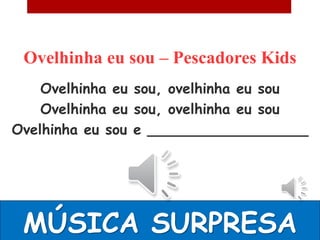 Ovelhinha eu sou – Pescadores Kids
    Ovelhinha eu sou, ovelhinha eu sou
    Ovelhinha eu sou, ovelhinha eu sou
Ovelhinha eu sou e __________________




 MÚSICA SURPRESA
 