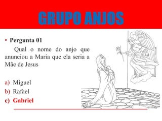 GRUPO ANJOS
• Pergunta 01
   Qual o nome do anjo que
anunciou a Maria que ela seria a
Mãe de Jesus

a) Miguel
b) Rafael
c) Gabriel
 